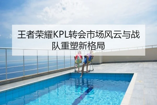 王者荣耀KPL转会市场风云与战队重塑新格局