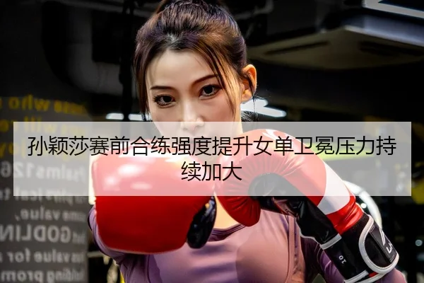 孙颖莎赛前合练强度提升女单卫冕压力持续加大