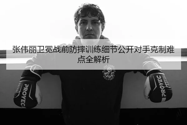 张伟丽卫冕战前防摔训练细节公开对手克制难点全解析