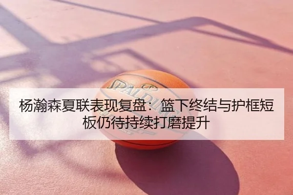 杨瀚森夏联表现复盘：篮下终结与护框短板仍待持续打磨提升