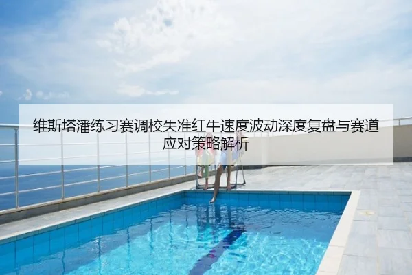 维斯塔潘练习赛调校失准红牛速度波动深度复盘与赛道应对策略解析