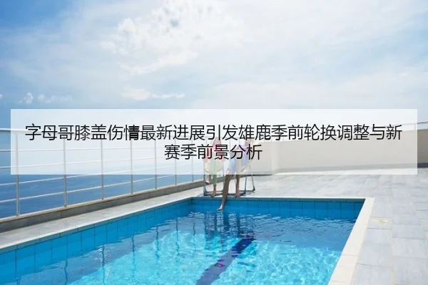字母哥膝盖伤情最新进展引发雄鹿季前轮换调整与新赛季前景分析